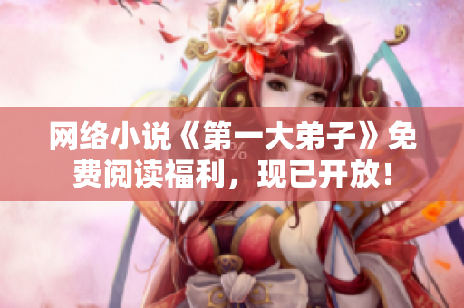 网络小说《第一大弟子》免费阅读福利，现已开放！