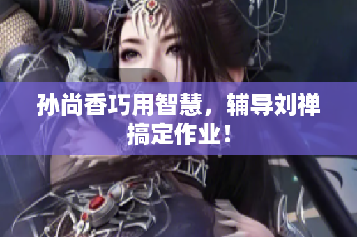 孙尚香巧用智慧，辅导刘禅搞定作业！