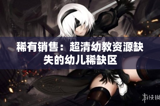 稀有销售：超清幼教资源缺失的幼儿稀缺区