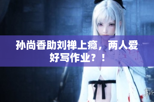 孙尚香助刘禅上瘾，两人爱好写作业？！