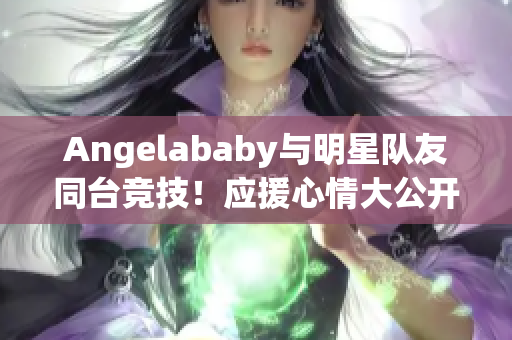 Angelababy与明星队友同台竞技！应援心情大公开