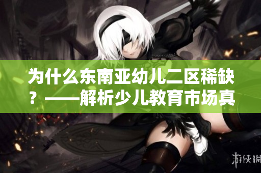 为什么东南亚幼儿二区稀缺？——解析少儿教育市场真相
