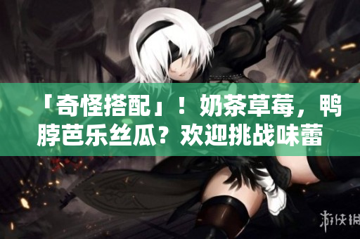 「奇怪搭配」！奶茶草莓，鸭脖芭乐丝瓜？欢迎挑战味蕾！