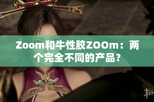 Zoom和牛性胶ZOOm：两个完全不同的产品？