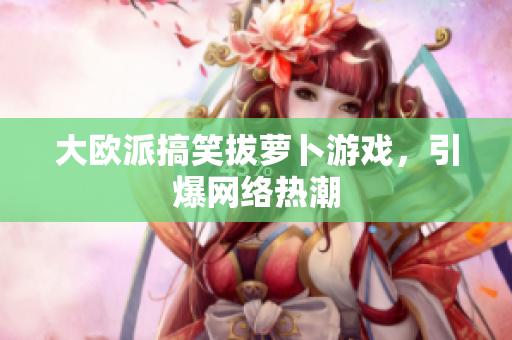 大欧派搞笑拔萝卜游戏，引爆网络热潮