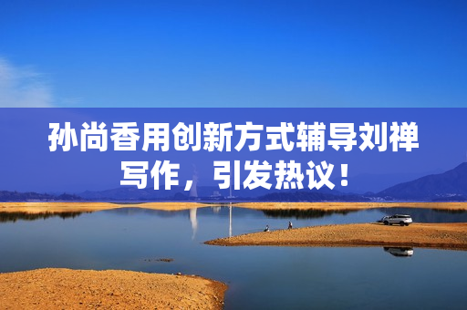 孙尚香用创新方式辅导刘禅写作，引发热议！