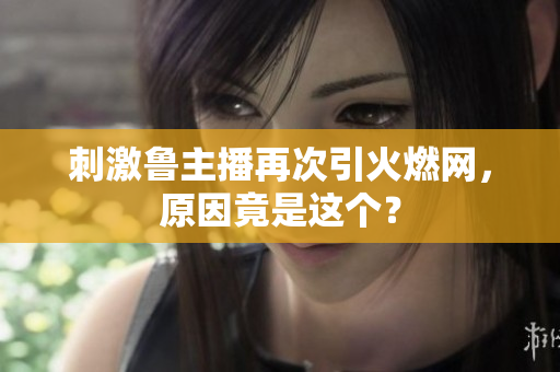 刺激鲁主播再次引火燃网，原因竟是这个？