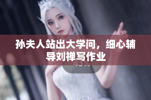 孙夫人站出大学问，细心辅导刘禅写作业
