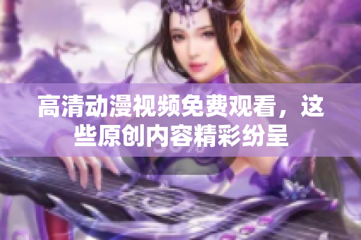 高清动漫视频免费观看，这些原创内容精彩纷呈