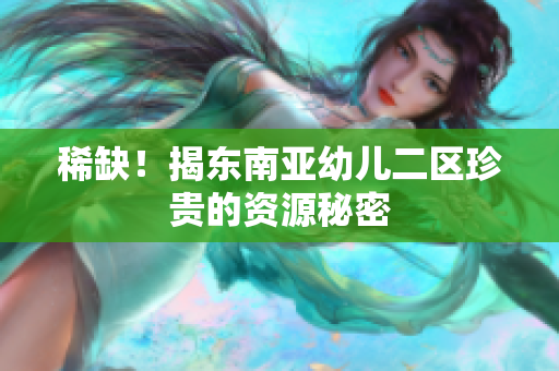 稀缺！揭东南亚幼儿二区珍贵的资源秘密