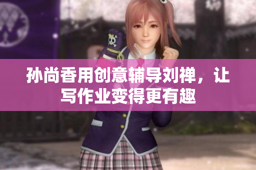 孙尚香用创意辅导刘禅，让写作业变得更有趣