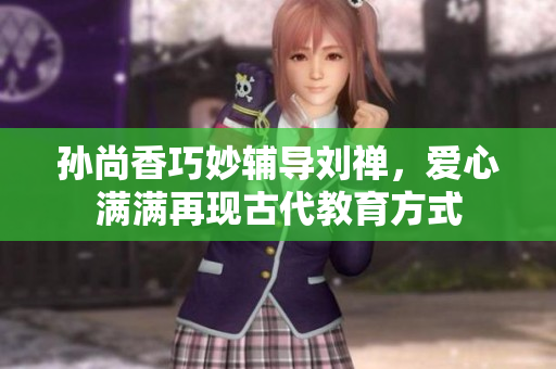 孙尚香巧妙辅导刘禅，爱心满满再现古代教育方式