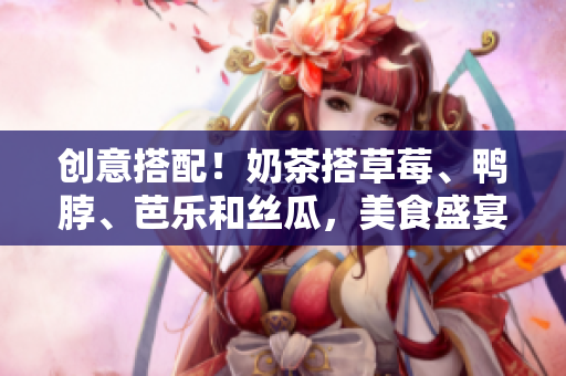 创意搭配！奶茶搭草莓、鸭脖、芭乐和丝瓜，美食盛宴等你来！