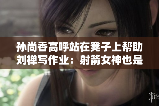 孙尚香高呼站在凳子上帮助刘禅写作业：射箭女神也是学霸！