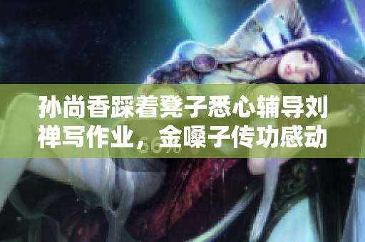 孙尚香踩着凳子悉心辅导刘禅写作业，金嗓子传功感动网友。