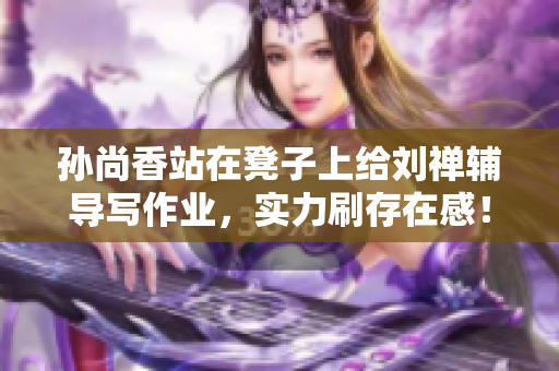 孙尚香站在凳子上给刘禅辅导写作业，实力刷存在感！