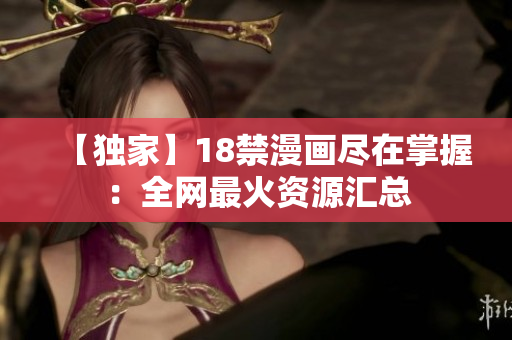 【独家】18禁漫画尽在掌握：全网最火资源汇总
