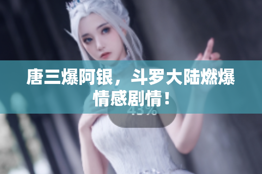 唐三爆阿银，斗罗大陆燃爆情感剧情！