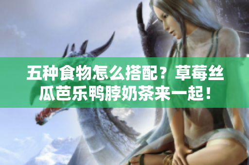 五种食物怎么搭配？草莓丝瓜芭乐鸭脖奶茶来一起！