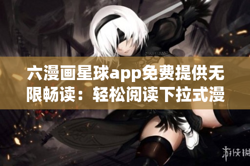 六漫画星球app免费提供无限畅读：轻松阅读下拉式漫画