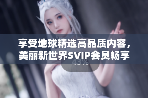 享受地球精选高品质内容，美丽新世界SVIP会员畅享豪华服务