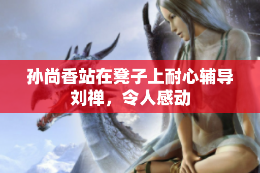 孙尚香站在凳子上耐心辅导刘禅，令人感动
