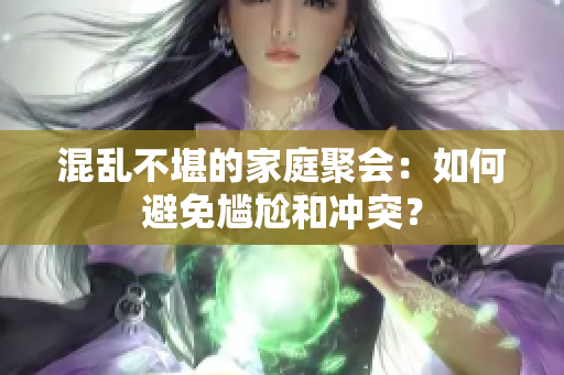混乱不堪的家庭聚会：如何避免尴尬和冲突？