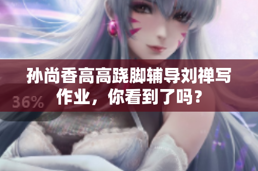 孙尚香高高跷脚辅导刘禅写作业，你看到了吗？