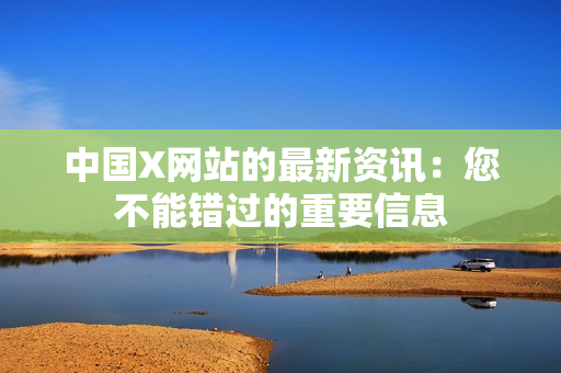 中国X网站的最新资讯：您不能错过的重要信息