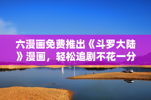 六漫画免费推出《斗罗大陆》漫画，轻松追剧不花一分钱！