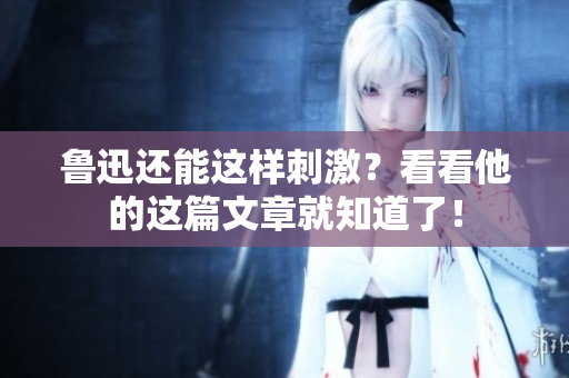 鲁迅还能这样刺激？看看他的这篇文章就知道了！