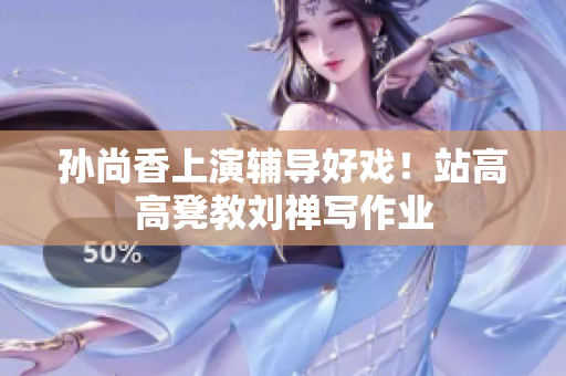孙尚香上演辅导好戏！站高高凳教刘禅写作业