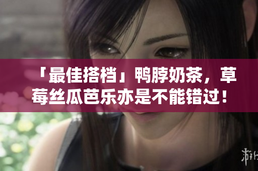 「最佳搭档」鸭脖奶茶，草莓丝瓜芭乐亦是不能错过！