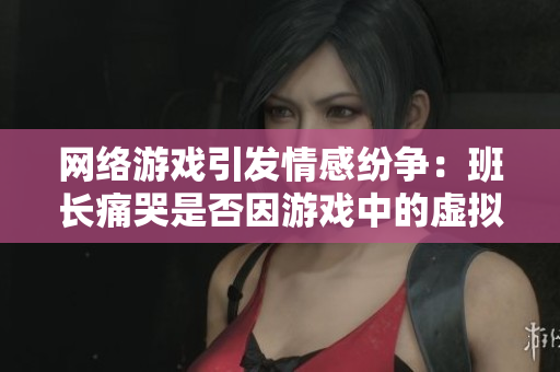 网络游戏引发情感纷争：班长痛哭是否因游戏中的虚拟财产？