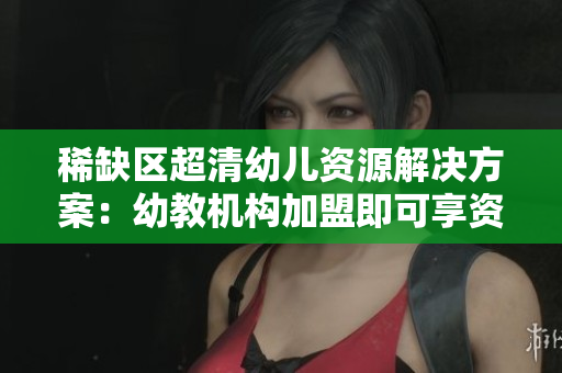 稀缺区超清幼儿资源解决方案：幼教机构加盟即可享资源共享
