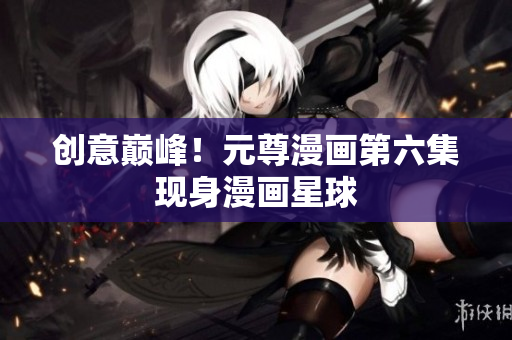 创意巅峰！元尊漫画第六集现身漫画星球
