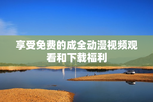 享受免费的成全动漫视频观看和下载福利