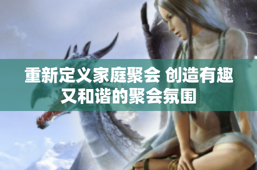 重新定义家庭聚会 创造有趣又和谐的聚会氛围