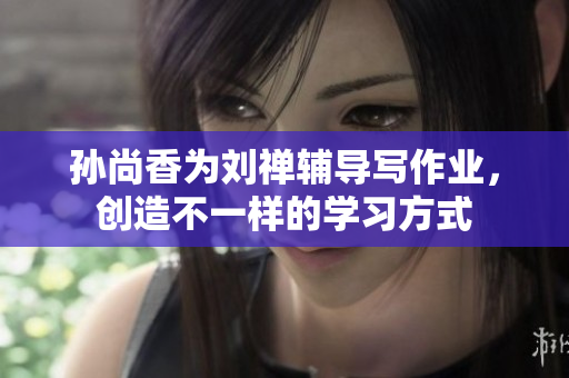 孙尚香为刘禅辅导写作业，创造不一样的学习方式