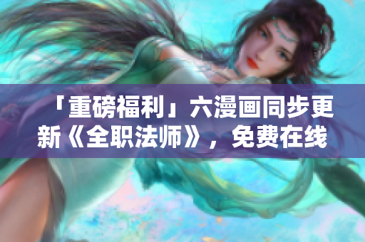 「重磅福利」六漫画同步更新《全职法师》，免费在线观看