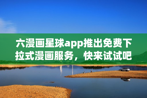 六漫画星球app推出免费下拉式漫画服务，快来试试吧！