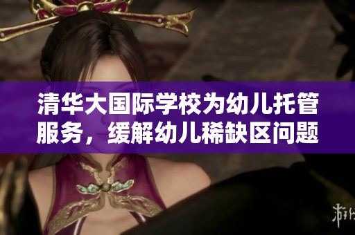 清华大国际学校为幼儿托管服务，缓解幼儿稀缺区问题