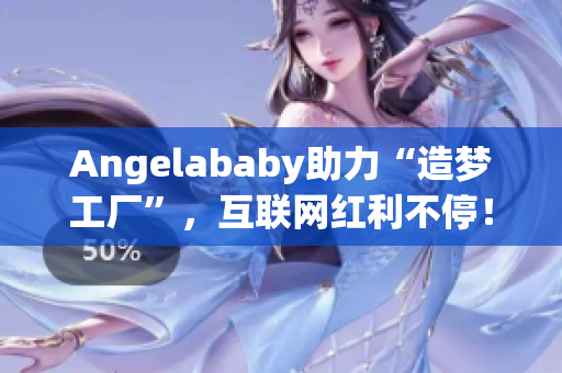 Angelababy助力“造梦工厂”，互联网红利不停！