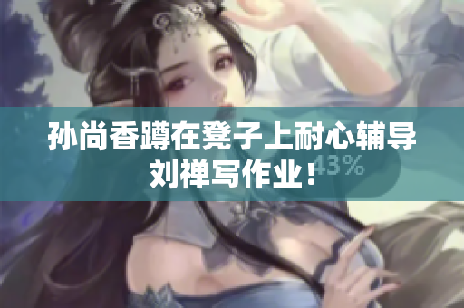 孙尚香蹲在凳子上耐心辅导刘禅写作业！