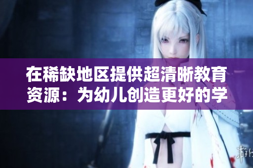 在稀缺地区提供超清晰教育资源：为幼儿创造更好的学习环境