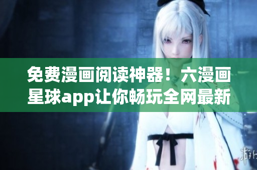 免费漫画阅读神器！六漫画星球app让你畅玩全网最新漫画！