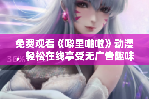 免费观看《噼里啪啦》动漫，轻松在线享受无广告趣味之旅