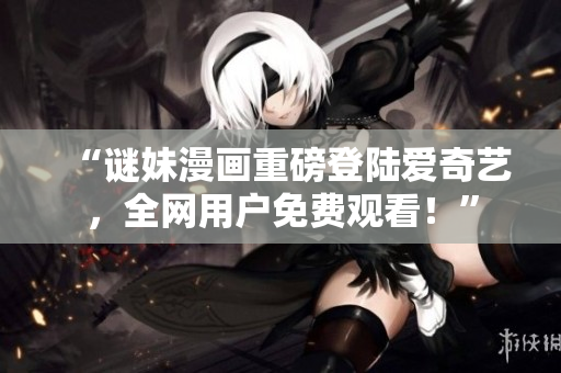“谜妹漫画重磅登陆爱奇艺，全网用户免费观看！”