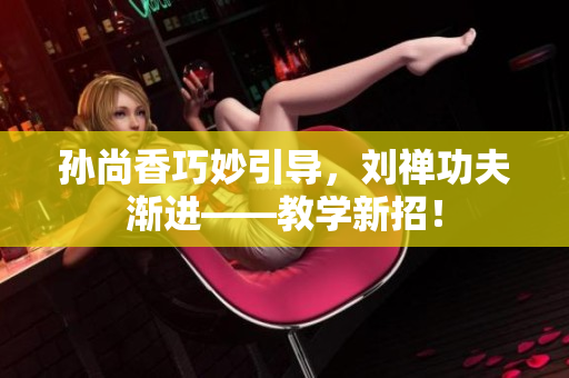 孙尚香巧妙引导，刘禅功夫渐进——教学新招！