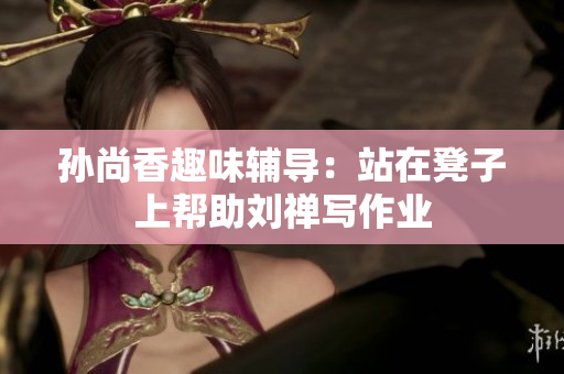 孙尚香趣味辅导：站在凳子上帮助刘禅写作业